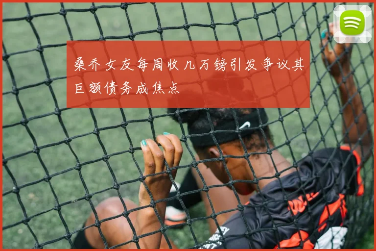 桑乔女友每周收几万镑引发争议其巨额债务成焦点
