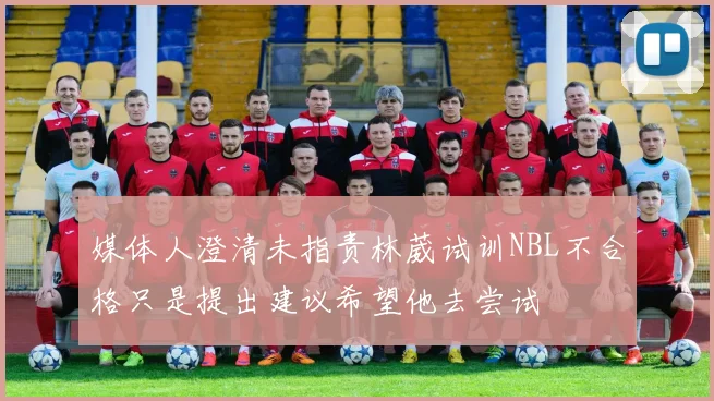 媒体人澄清未指责林葳试训NBL不合格只是提出建议希望他去尝试