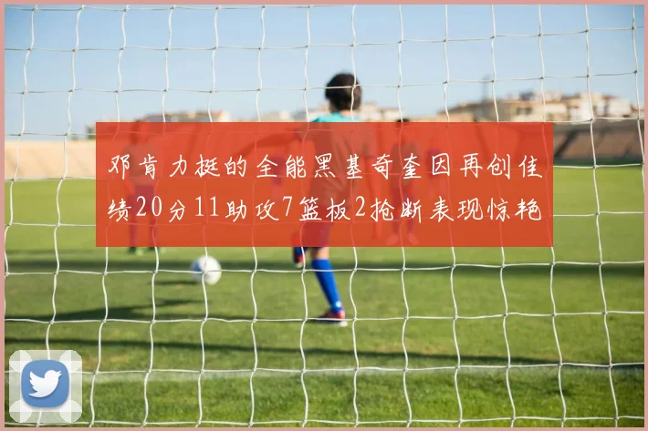 邓肯力挺的全能黑基奇奎因再创佳绩20分11助攻7篮板2抢断表现惊艳