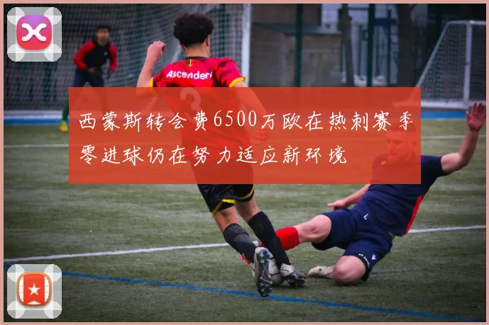 西蒙斯转会费6500万欧在热刺赛季零进球仍在努力适应新环境