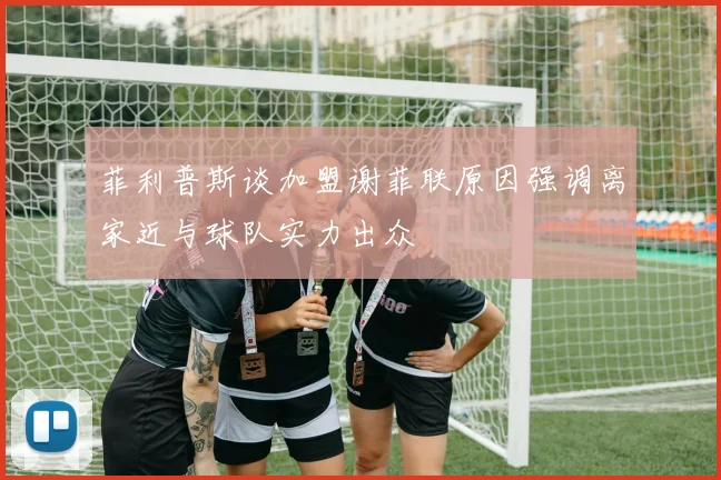 菲利普斯谈加盟谢菲联原因强调离家近与球队实力出众