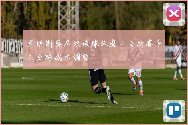 罗伊斯奥尼尔谈球队磨合与新赛季三分球战术调整
