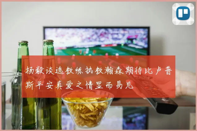 杨毅谈选教练执教瀚森期待比卢普斯平安真爱之情显而易见