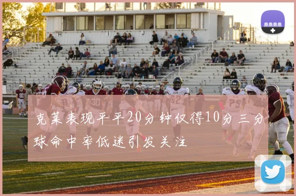 克莱表现平平20分钟仅得10分三分球命中率低迷引发关注