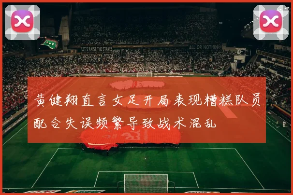黄健翔直言女足开局表现糟糕队员配合失误频繁导致战术混乱