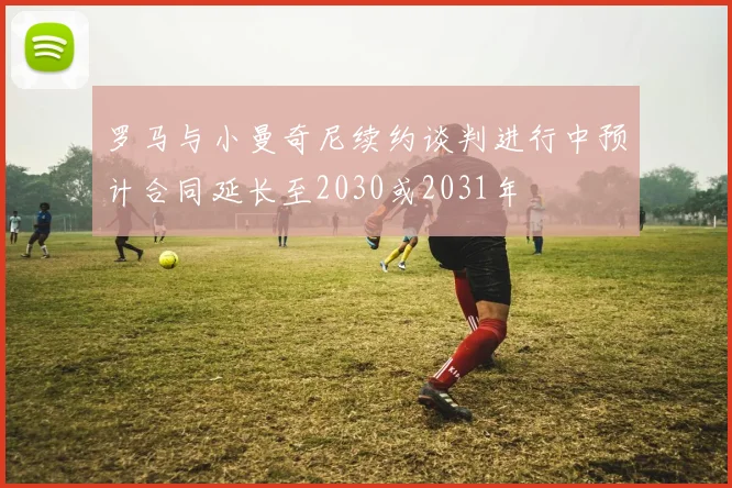 罗马与小曼奇尼续约谈判进行中预计合同延长至2030或2031年