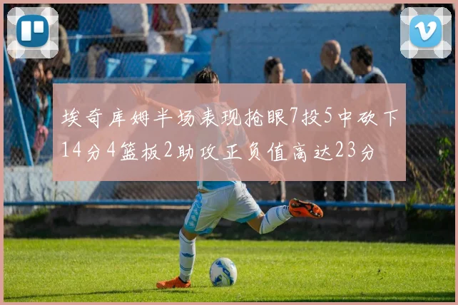 埃奇库姆半场表现抢眼7投5中砍下14分4篮板2助攻正负值高达23分