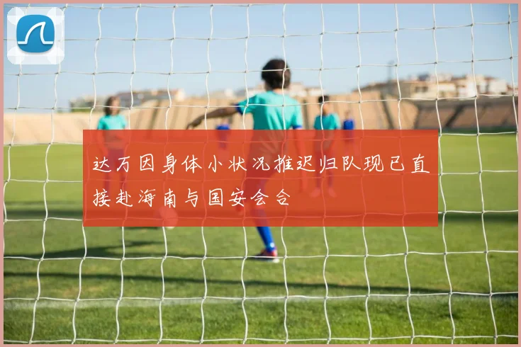 达万因身体小状况推迟归队现已直接赴海南与国安会合