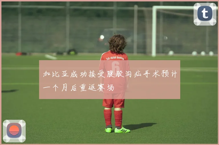 加比亚成功接受腹股沟疝手术预计一个月后重返赛场