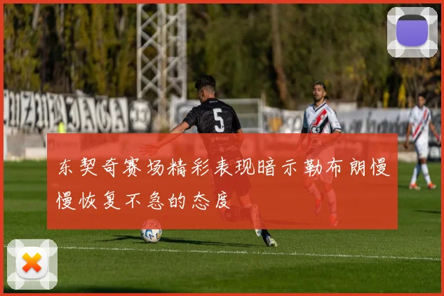 东契奇赛场精彩表现暗示勒布朗慢慢恢复不急的态度