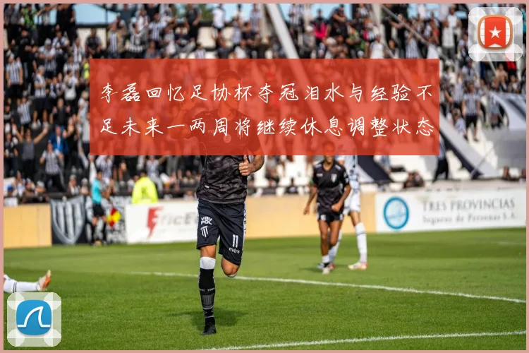 李磊回忆足协杯夺冠泪水与经验不足未来一两周将继续休息调整状态