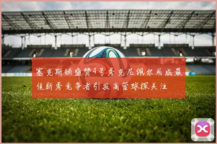 塞克斯顿盛赞4号秀克尼佩尔或成最佳新秀竞争者引发高管球探关注