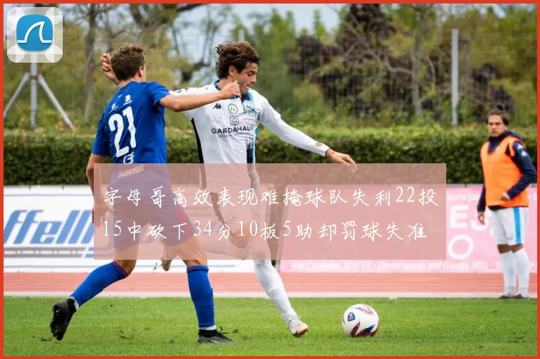字母哥高效表现难掩球队失利22投15中砍下34分10板5助却罚球失准