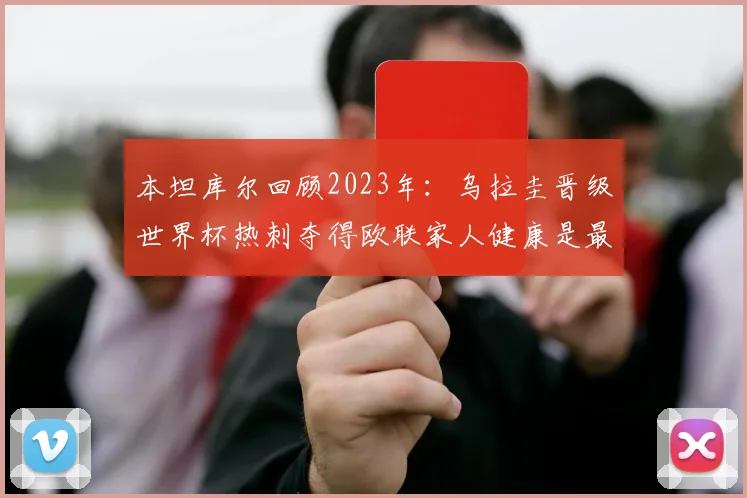 本坦库尔回顾2023年：乌拉圭晋级世界杯热刺夺得欧联家人健康是最大幸福