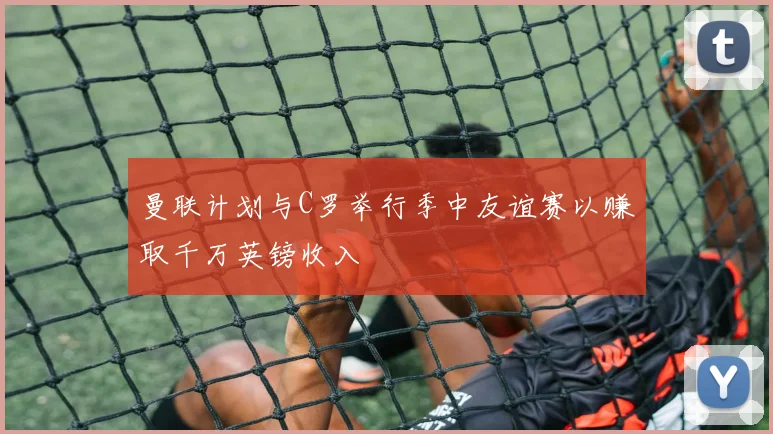 曼联计划与C罗举行季中友谊赛以赚取千万英镑收入