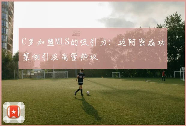 C罗加盟MLS的吸引力：迈阿密成功案例引发高管热议
