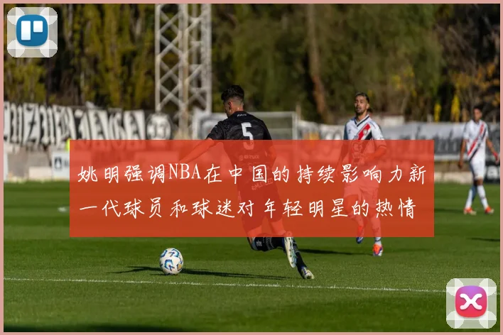 姚明强调NBA在中国的持续影响力新一代球员和球迷对年轻明星的热情不减