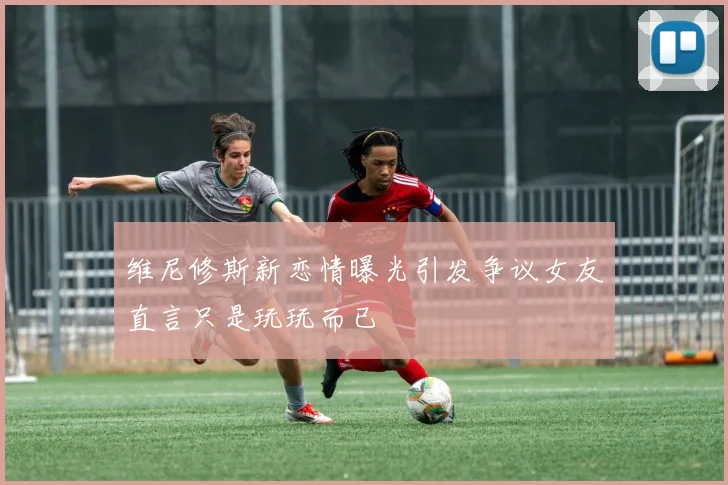 维尼修斯新恋情曝光引发争议女友直言只是玩玩而已