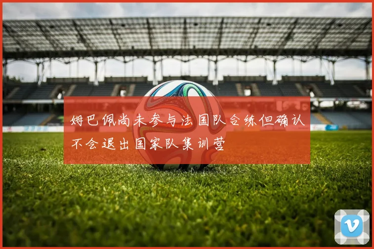 姆巴佩尚未参与法国队合练但确认不会退出国家队集训营