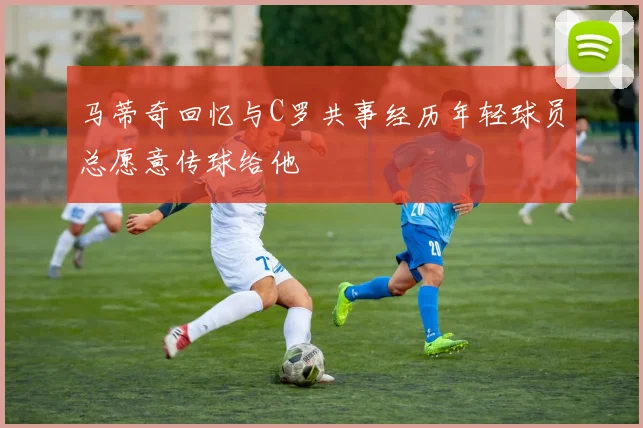 马蒂奇回忆与C罗共事经历年轻球员总愿意传球给他