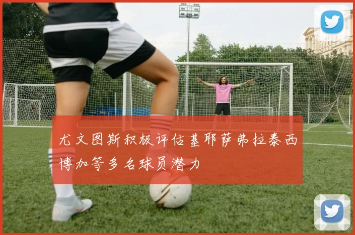 尤文图斯积极评估基耶萨弗拉泰西博加等多名球员潜力