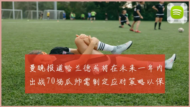 曼晚报道哈兰德或将在未来一年内出战70场瓜帅需制定应对策略以保护球员健康