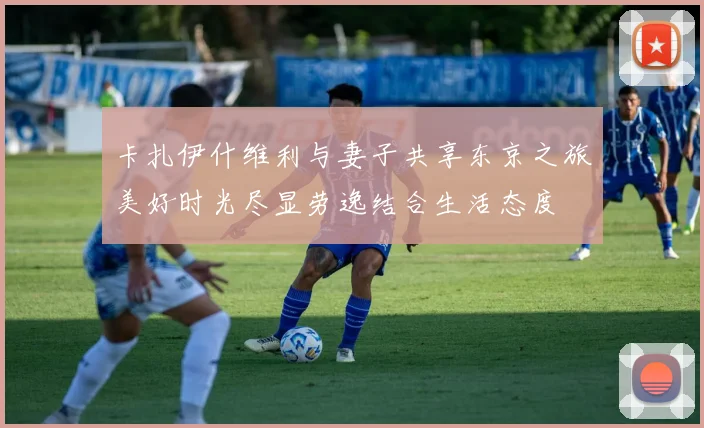 卡扎伊什维利与妻子共享东京之旅美好时光尽显劳逸结合生活态度