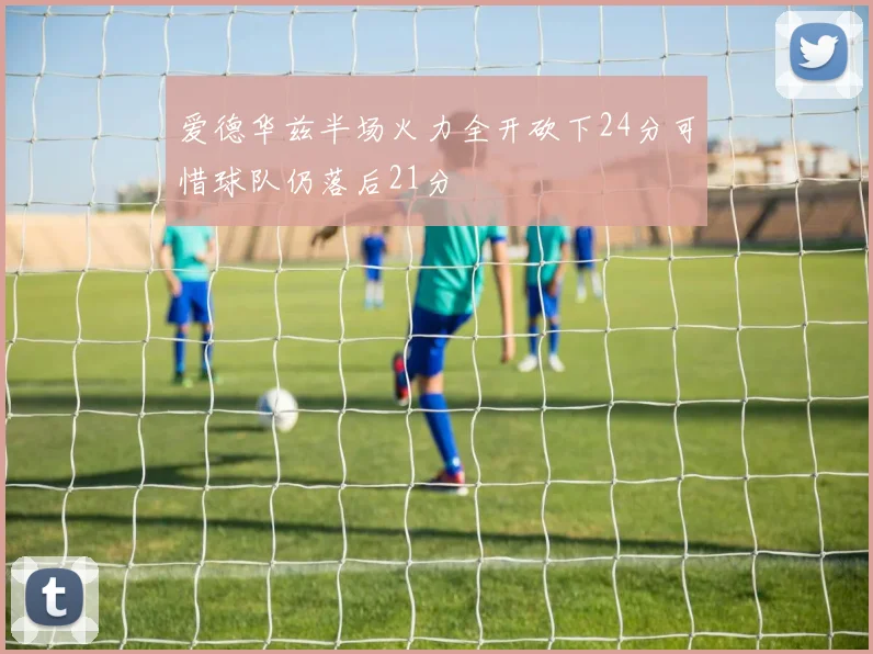 爱德华兹半场火力全开砍下24分可惜球队仍落后21分