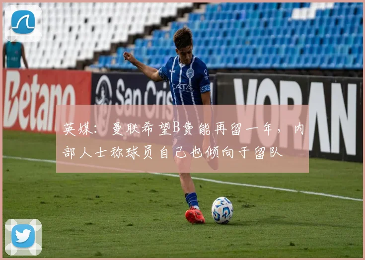 英媒：曼联希望B费能再留一年，内部人士称球员自己也倾向于留队