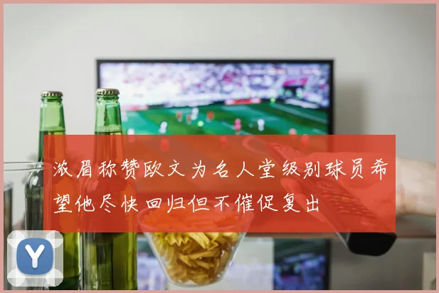 浓眉称赞欧文为名人堂级别球员希望他尽快回归但不催促复出