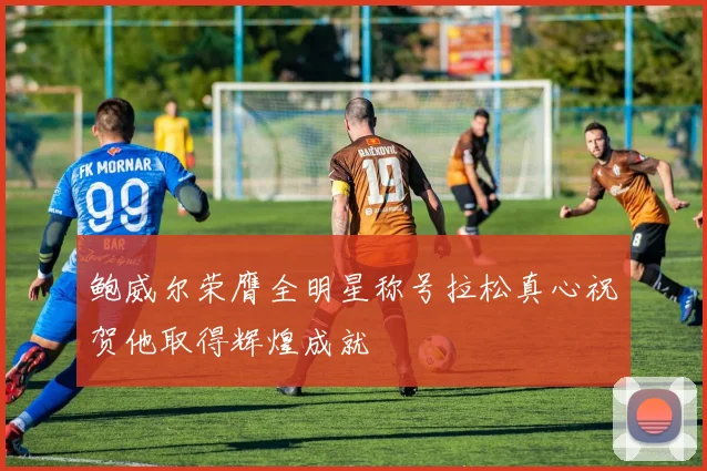 鲍威尔荣膺全明星称号拉松真心祝贺他取得辉煌成就