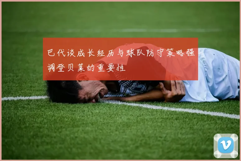 巴代谈成长经历与球队防守策略强调登贝莱的重要性
