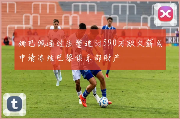 姆巴佩通过法警追讨590万欧欠薪或申请冻结巴黎俱乐部财产